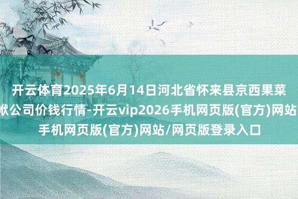 开云体育2025年6月14日河北省怀来县京西果菜批发市集有限包袱公司价钱行情-开云vip2026手机网页版(官方)网站/网页版登录入口