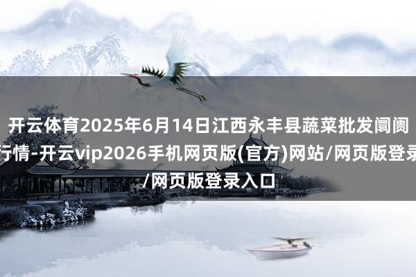 开云体育2025年6月14日江西永丰县蔬菜批发阛阓价钱行情-开云vip2026手机网页版(官方)网站/网页版登录入口