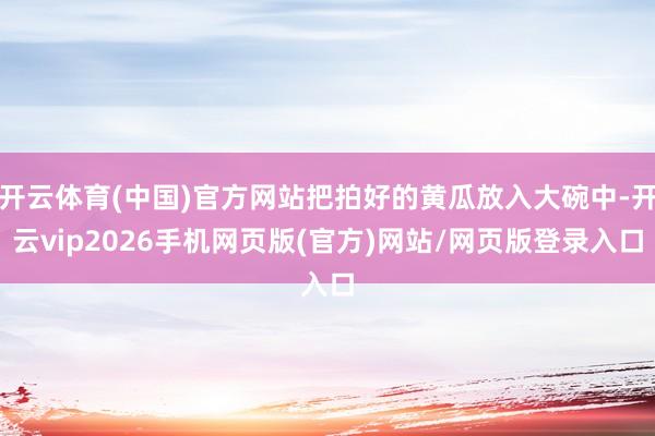 开云体育(中国)官方网站把拍好的黄瓜放入大碗中-开云vip2026手机网页版(官方)网站/网页版登录入口