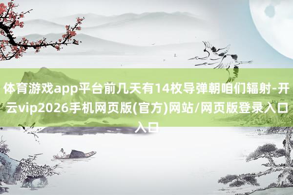 体育游戏app平台前几天有14枚导弹朝咱们辐射-开云vip2026手机网页版(官方)网站/网页版登录入口
