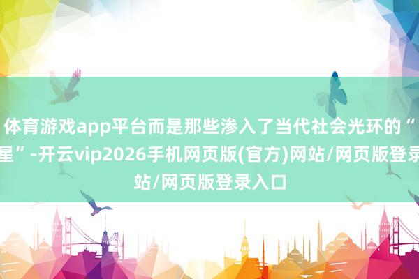 体育游戏app平台而是那些渗入了当代社会光环的“女明星”-开云vip2026手机网页版(官方)网站/网页版登录入口