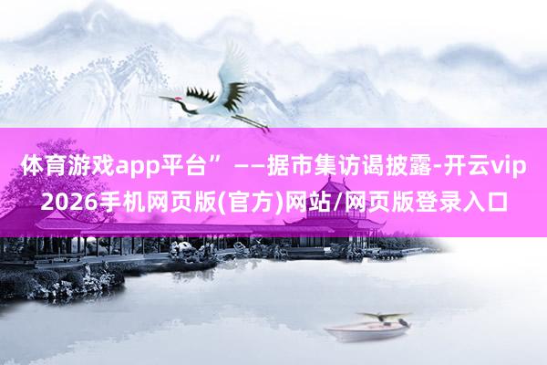体育游戏app平台” ——据市集访谒披露-开云vip2026手机网页版(官方)网站/网页版登录入口