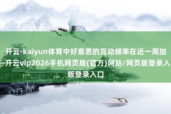开云·kaiyun体育中好意思的互动频率在近一周加多-开云vip2026手机网页版(官方)网站/网页版登录入口