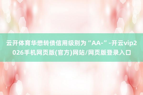 云开体育华懋转债信用级别为“AA-”-开云vip2026手机网页版(官方)网站/网页版登录入口