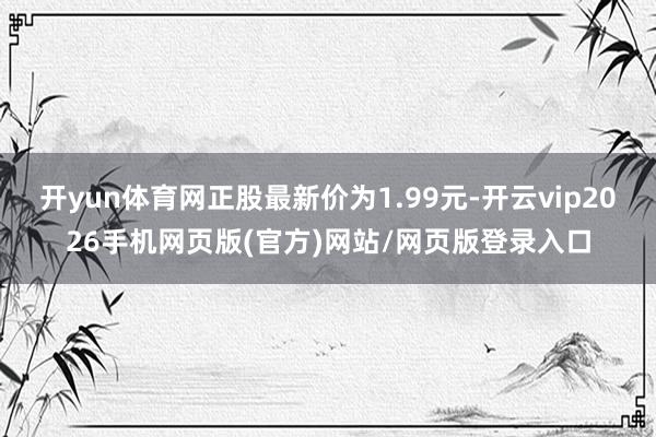 开yun体育网正股最新价为1.99元-开云vip2026手机网页版(官方)网站/网页版登录入口