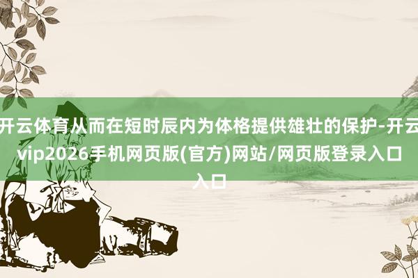 开云体育从而在短时辰内为体格提供雄壮的保护-开云vip2026手机网页版(官方)网站/网页版登录入口