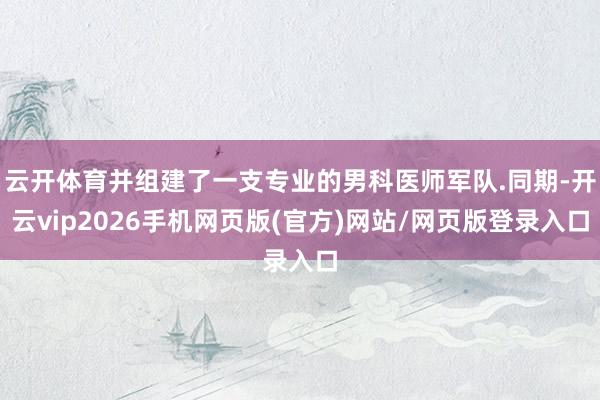 云开体育并组建了一支专业的男科医师军队.同期-开云vip2026手机网页版(官方)网站/网页版登录入口