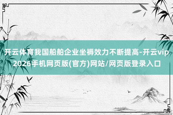 开云体育我国船舶企业坐褥效力不断提高-开云vip2026手机网页版(官方)网站/网页版登录入口