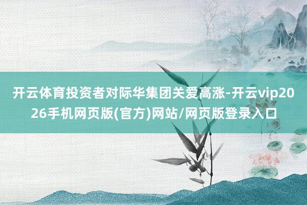 开云体育投资者对际华集团关爱高涨-开云vip2026手机网页版(官方)网站/网页版登录入口
