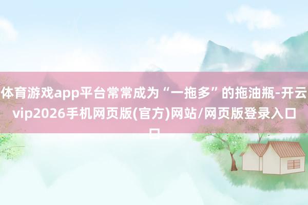 体育游戏app平台常常成为“一拖多”的拖油瓶-开云vip2026手机网页版(官方)网站/网页版登录入口
