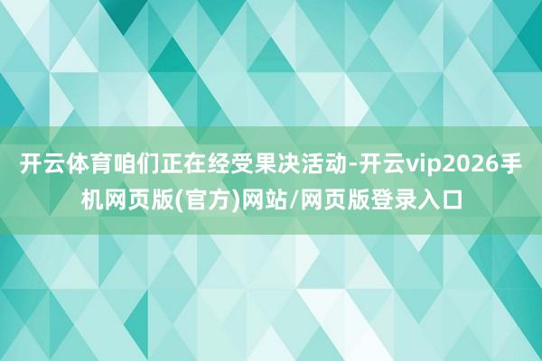 开云体育咱们正在经受果决活动-开云vip2026手机网页版(官方)网站/网页版登录入口