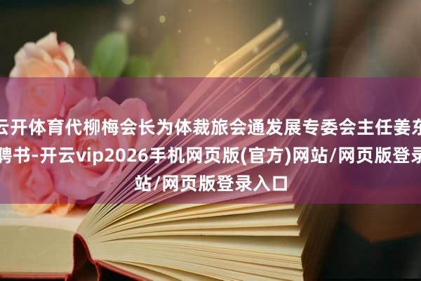 云开体育代柳梅会长为体裁旅会通发展专委会主任姜东颁发聘书-开云vip2026手机网页版(官方)网站/网页版登录入口