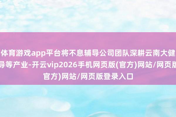 体育游戏app平台将不息辅导公司团队深耕云南大健康、大教导等产业-开云vip2026手机网页版(官方)网站/网页版登录入口