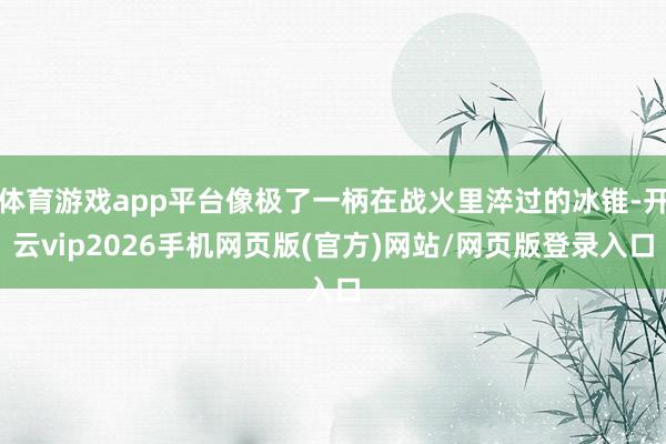 体育游戏app平台像极了一柄在战火里淬过的冰锥-开云vip2026手机网页版(官方)网站/网页版登录入口