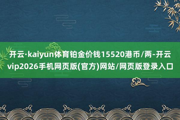 开云·kaiyun体育铂金价钱15520港币/两-开云vip2026手机网页版(官方)网站/网页版登录入口