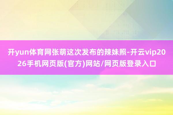 开yun体育网张萌这次发布的辣妹照-开云vip2026手机网页版(官方)网站/网页版登录入口