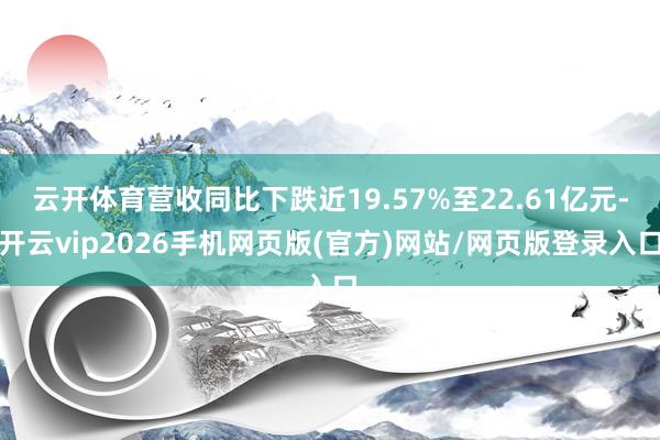 云开体育营收同比下跌近19.57%至22.61亿元-开云vip2026手机网页版(官方)网站/网页版登录入口