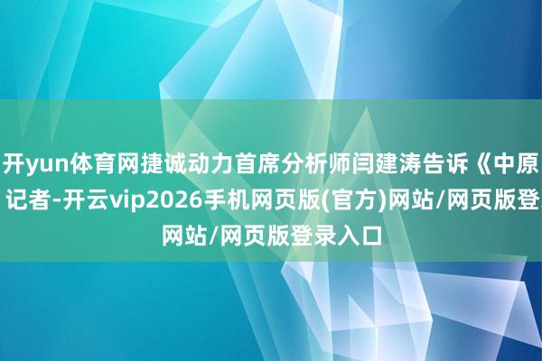 开yun体育网捷诚动力首席分析师闫建涛告诉《中原时报》记者-开云vip2026手机网页版(官方)网站/网页版登录入口