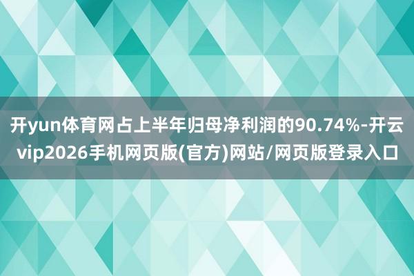 开yun体育网占上半年归母净利润的90.74%-开云vip2026手机网页版(官方)网站/网页版登录入口