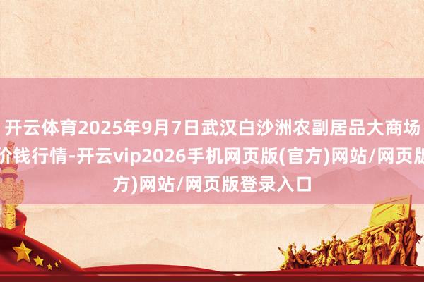 开云体育2025年9月7日武汉白沙洲农副居品大商场有限公司价钱行情-开云vip2026手机网页版(官方)网站/网页版登录入口