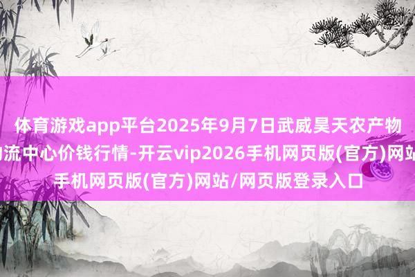 体育游戏app平台2025年9月7日武威昊天农产物交往商场暨仓储物流中心价钱行情-开云vip2026手机网页版(官方)网站/网页版登录入口