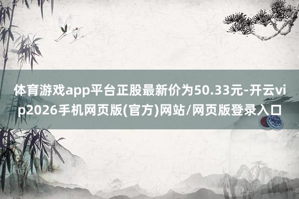 体育游戏app平台正股最新价为50.33元-开云vip2026手机网页版(官方)网站/网页版登录入口