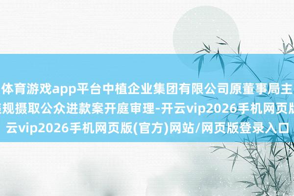 体育游戏app平台中植企业集团有限公司原董事局主席高某某等东说念主违规摄取公众进款案开庭审理-开云vip2026手机网页版(官方)网站/网页版登录入口