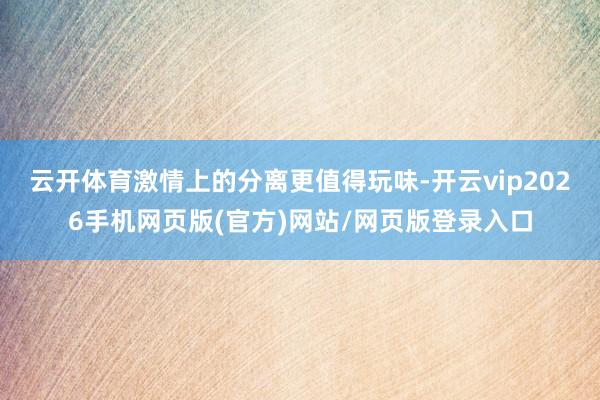 云开体育激情上的分离更值得玩味-开云vip2026手机网页版(官方)网站/网页版登录入口