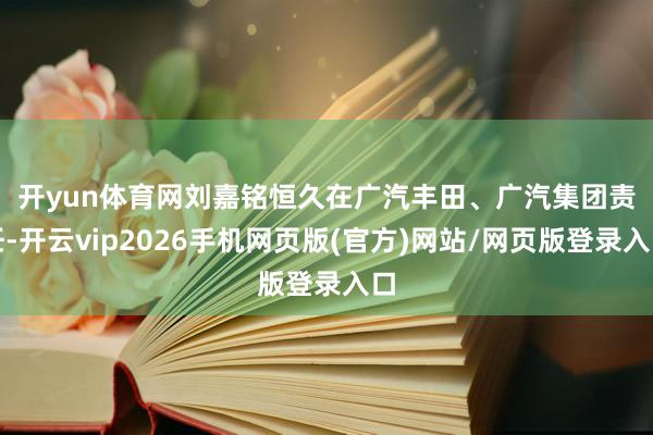 开yun体育网　　刘嘉铭恒久在广汽丰田、广汽集团责任-开云vip2026手机网页版(官方)网站/网页版登录入口
