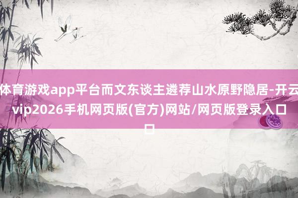 体育游戏app平台而文东谈主遴荐山水原野隐居-开云vip2026手机网页版(官方)网站/网页版登录入口