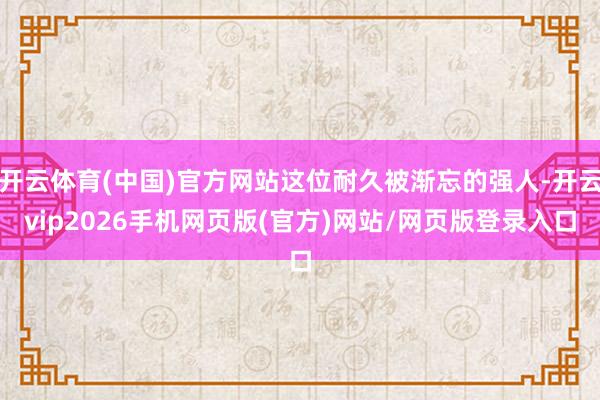 开云体育(中国)官方网站这位耐久被渐忘的强人-开云vip2026手机网页版(官方)网站/网页版登录入口