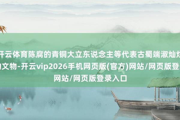 开云体育陈腐的青铜大立东说念主等代表古蜀端淑灿烂配置的文物-开云vip2026手机网页版(官方)网站/网页版登录入口