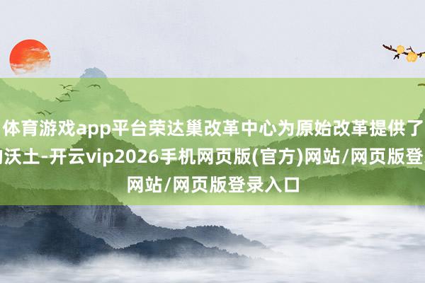 体育游戏app平台荣达巢改革中心为原始改革提供了萌芽的沃土-开云vip2026手机网页版(官方)网站/网页版登录入口