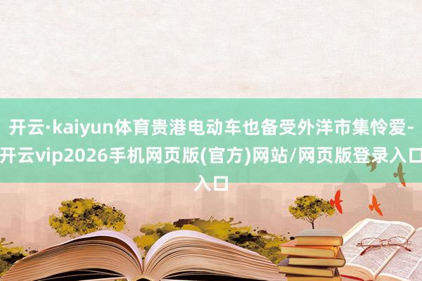 开云·kaiyun体育贵港电动车也备受外洋市集怜爱-开云vip2026手机网页版(官方)网站/网页版登录入口