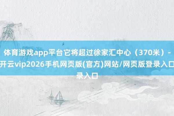 体育游戏app平台它将超过徐家汇中心（370米）-开云vip2026手机网页版(官方)网站/网页版登录入口