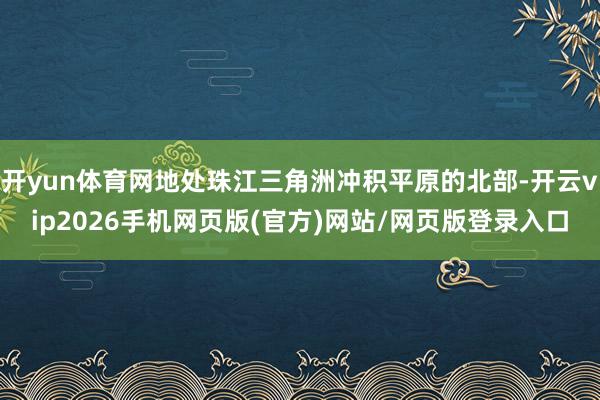开yun体育网地处珠江三角洲冲积平原的北部-开云vip2026手机网页版(官方)网站/网页版登录入口