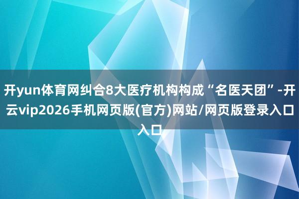 开yun体育网纠合8大医疗机构构成“名医天团”-开云vip2026手机网页版(官方)网站/网页版登录入口
