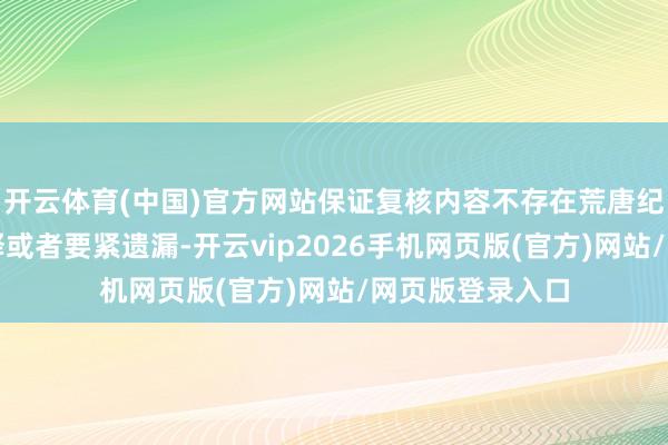 开云体育(中国)官方网站保证复核内容不存在荒唐纪录、误导性诠释或者要紧遗漏-开云vip2026手机网页版(官方)网站/网页版登录入口