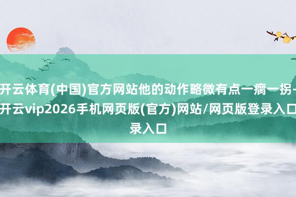 开云体育(中国)官方网站他的动作略微有点一瘸一拐-开云vip2026手机网页版(官方)网站/网页版登录入口