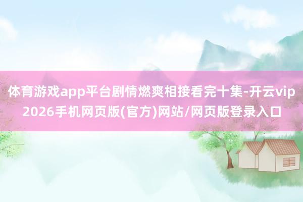 体育游戏app平台剧情燃爽相接看完十集-开云vip2026手机网页版(官方)网站/网页版登录入口