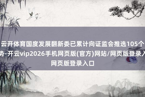 云开体育国度发展翻新委已累计向证监会推选105个阵势-开云vip2026手机网页版(官方)网站/网页版登录入口