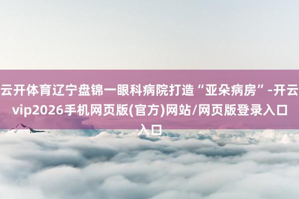 云开体育辽宁盘锦一眼科病院打造“亚朵病房”-开云vip2026手机网页版(官方)网站/网页版登录入口