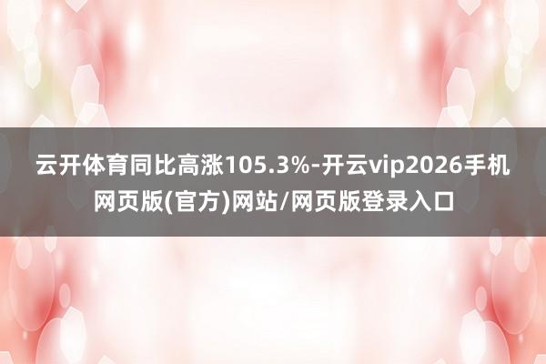 云开体育同比高涨105.3%-开云vip2026手机网页版(官方)网站/网页版登录入口