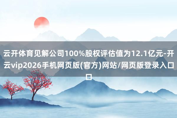 云开体育见解公司100%股权评估值为12.1亿元-开云vip2026手机网页版(官方)网站/网页版登录入口