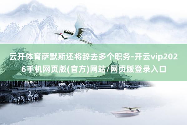 云开体育萨默斯还将辞去多个职务-开云vip2026手机网页版(官方)网站/网页版登录入口