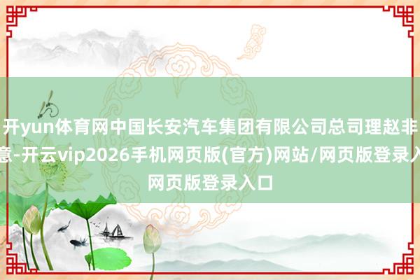 开yun体育网中国长安汽车集团有限公司总司理赵非暗意-开云vip2026手机网页版(官方)网站/网页版登录入口