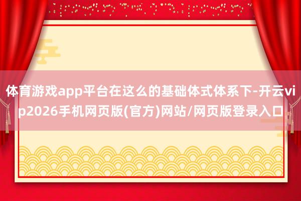 体育游戏app平台在这么的基础体式体系下-开云vip2026手机网页版(官方)网站/网页版登录入口