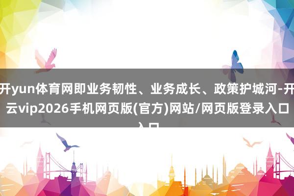 开yun体育网即业务韧性、业务成长、政策护城河-开云vip2026手机网页版(官方)网站/网页版登录入口