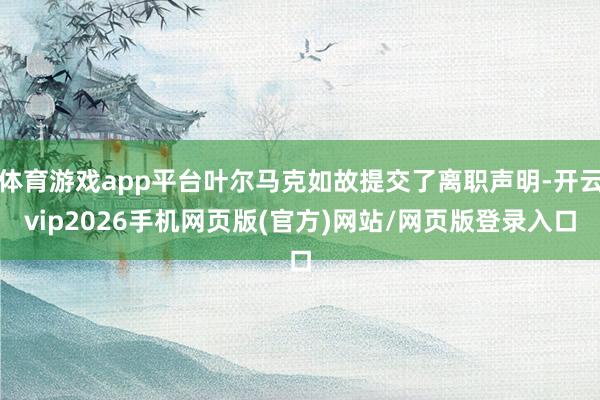 体育游戏app平台叶尔马克如故提交了离职声明-开云vip2026手机网页版(官方)网站/网页版登录入口