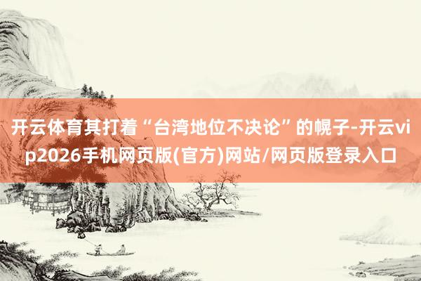 开云体育其打着“台湾地位不决论”的幌子-开云vip2026手机网页版(官方)网站/网页版登录入口
